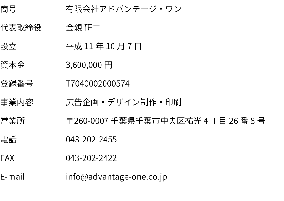 商号：有限会社アドバンテージ・ワン｜代表取締役：金親　研二｜設立：平成11年10月7日｜資本金：3,600,000円｜登録番号：T7040002000574｜事業内容：広告企画・デザイン制作・印刷｜営業所：〒260-0007 千葉県千葉市中央区祐光4丁目26番8号｜電話：043-202-2455｜FAX：043-202-2422｜E-mail：info@advantage-one.co.jp